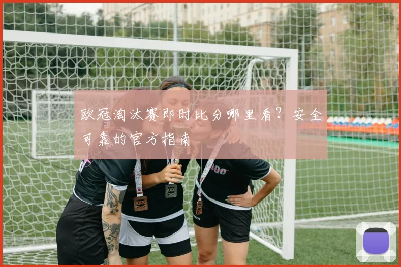 欧冠淘汰赛即时比分哪里看？安全可靠的官方指南