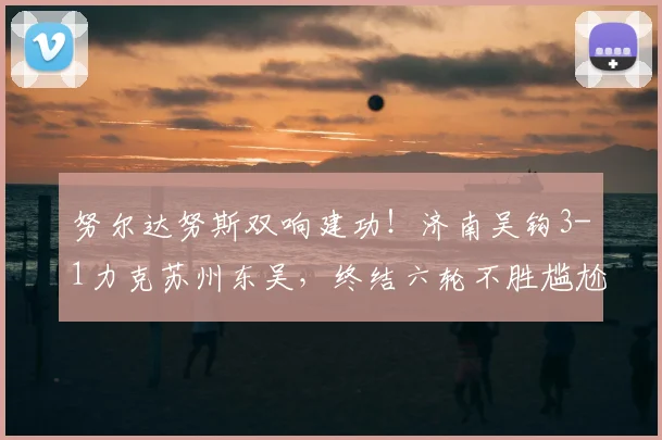努尔达努斯双响建功！济南吴钩3-1力克苏州东吴，终结六轮不胜尴尬纪录