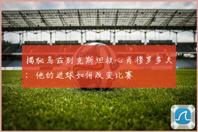 揭秘乌兹别克斯坦核心肖穆罗多夫：他的进球如何改变比赛