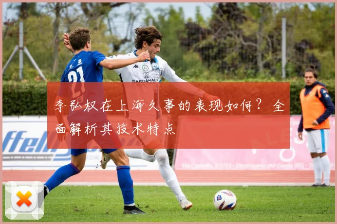 李弘权在上海久事的表现如何？全面解析其技术特点