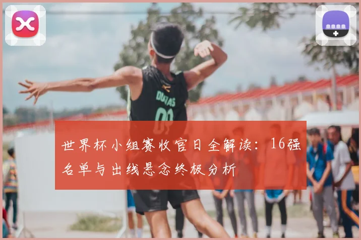 世界杯小组赛收官日全解读:16强名单与出线悬念终极分析