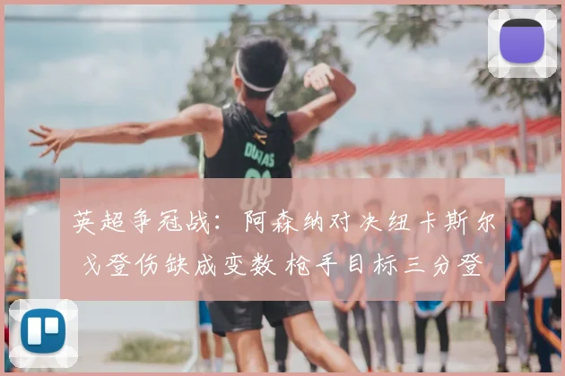 英超争冠战：阿森纳对决纽卡斯尔 戈登伤缺成变数 枪手目标三分登顶