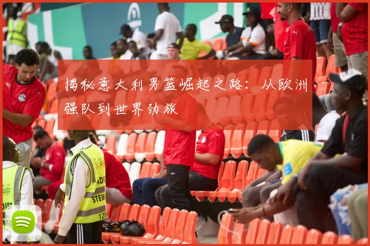 揭秘意大利男篮崛起之路：从欧洲强队到世界劲旅