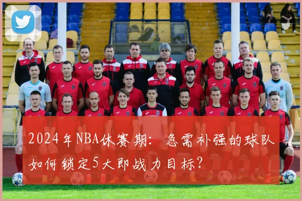 2024年NBA休赛期：急需补强的球队如何锁定5大即战力目标？