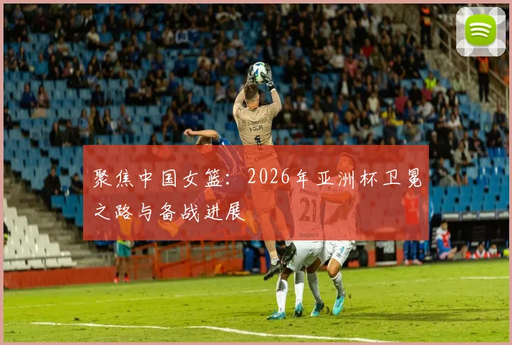 聚焦中国女篮：2026年亚洲杯卫冕之路与备战进展