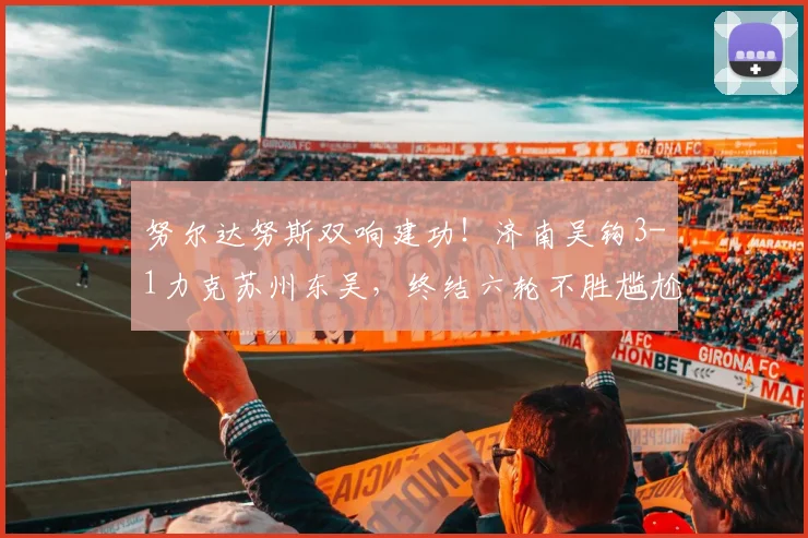 努尔达努斯双响建功！济南吴钩3-1力克苏州东吴，终结六轮不胜尴尬纪录