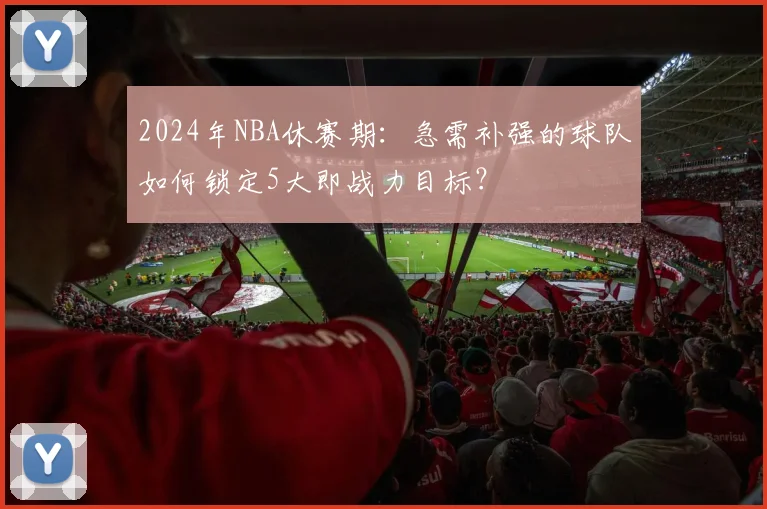 2024年NBA休赛期：急需补强的球队如何锁定5大即战力目标？