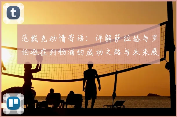 范戴克动情寄语：详解萨拉赫与罗伯逊在利物浦的成功之路与未来展望