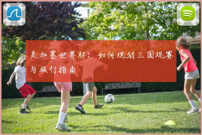 美加墨世界杯：如何规划三国观赛与旅行指南