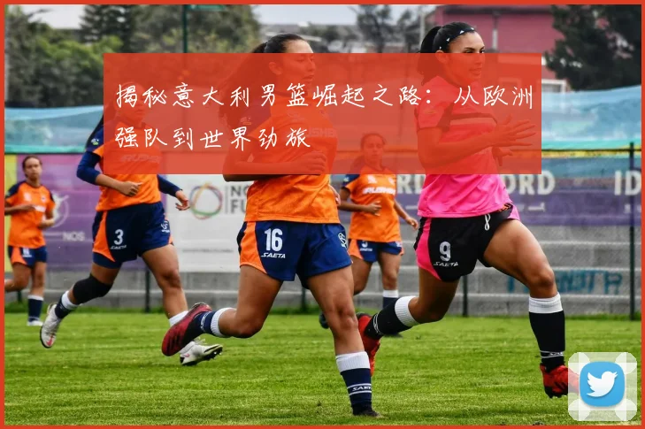 揭秘意大利男篮崛起之路：从欧洲强队到世界劲旅