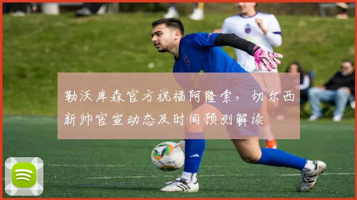 勒沃库森官方祝福阿隆索，切尔西新帅官宣动态及时间预测解读