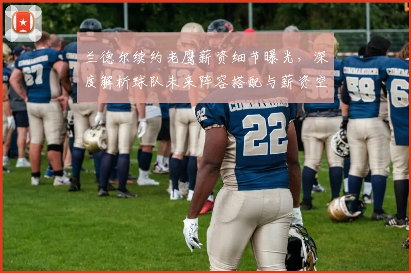 兰德尔续约老鹰薪资细节曝光，深度解析球队未来阵容搭配与薪资空间