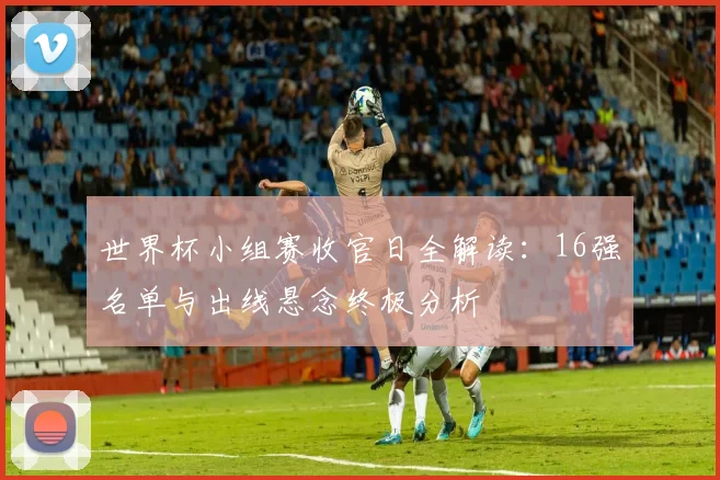 世界杯小组赛收官日全解读：16强名单与出线悬念终极分析